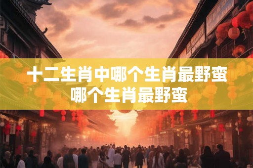 十二生肖中哪个生肖最野蛮 哪个生肖最野蛮