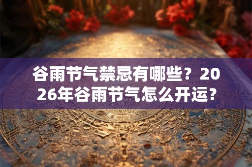 谷雨节气禁忌有哪些？2026年谷雨节气怎么开运？