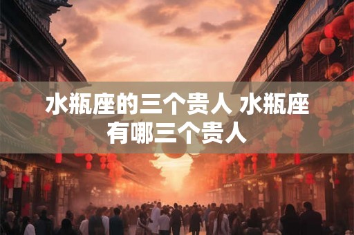 水瓶座的三个贵人 水瓶座有哪三个贵人