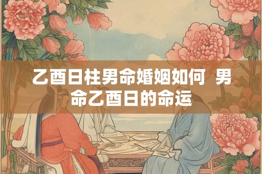 乙酉日柱男命婚姻如何  男命乙酉日的命运