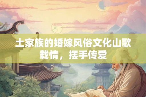 土家族的婚嫁风俗文化山歌载情，摆手传爱
