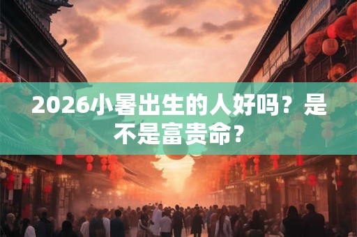 2026小暑出生的人好吗？是不是富贵命？