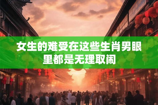 女生的难受在这些生肖男眼里都是无理取闹