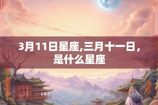 3月11日星座,三月十一日，是什么星座