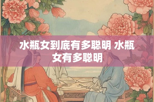 水瓶女到底有多聪明 水瓶女有多聪明 水瓶女到底有多聪明 水瓶女有多聪明