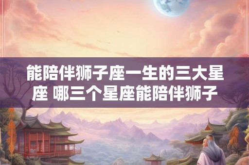 能陪伴狮子座一生的三大星座 哪三个星座能陪伴狮子座一生