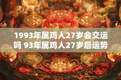 1993年属鸡人27岁会交运吗 93年属鸡人27岁后运势 1993年属鸡人27岁会交运吗 93年属鸡人27岁后运势