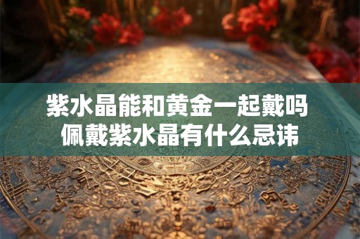 紫水晶能和黄金一起戴吗 佩戴紫水晶有什么忌讳 紫水晶能和黄金一起戴吗 佩戴紫水晶有什么忌讳