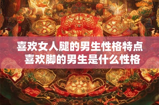喜欢女人腿的男生性格特点  喜欢脚的男生是什么性格