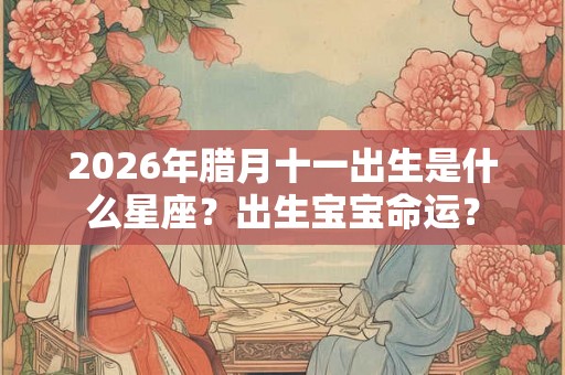 2026年腊月十一出生是什么星座？出生宝宝命运？