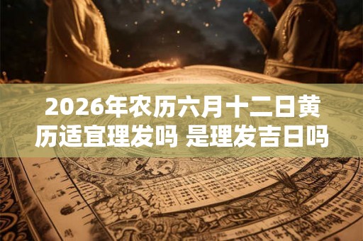 2026年农历六月十二日黄历适宜理发吗 是理发吉日吗