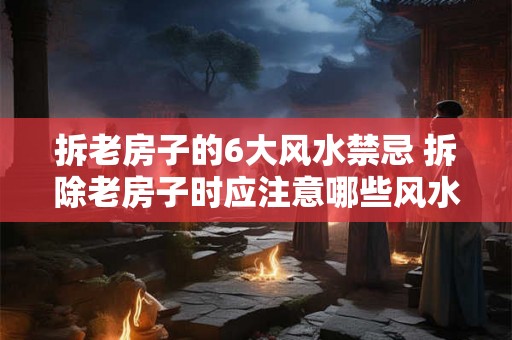 拆老房子的6大风水禁忌 拆除老房子时应注意哪些风水禁忌 拆老房子的6大风水禁忌 拆除老房子时应注意哪些风水禁忌