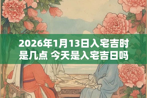 2026年1月13日入宅吉时是几点 今天是入宅吉日吗