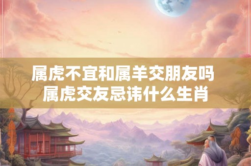 属虎不宜和属羊交朋友吗 属虎交友忌讳什么生肖