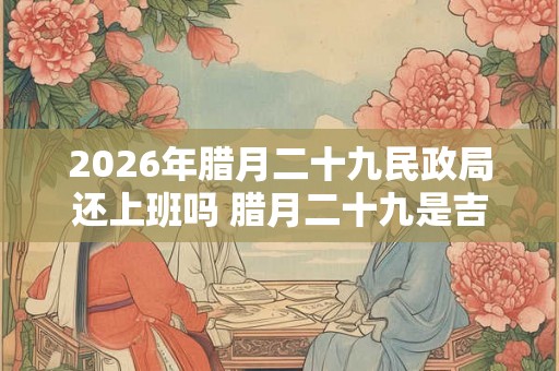 2026年腊月二十九民政局还上班吗 腊月二十九是吉日吗