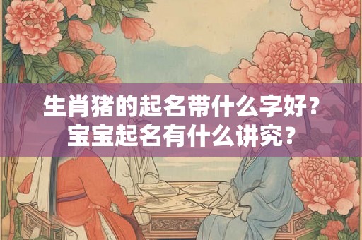 生肖猪的起名带什么字好？宝宝起名有什么讲究？