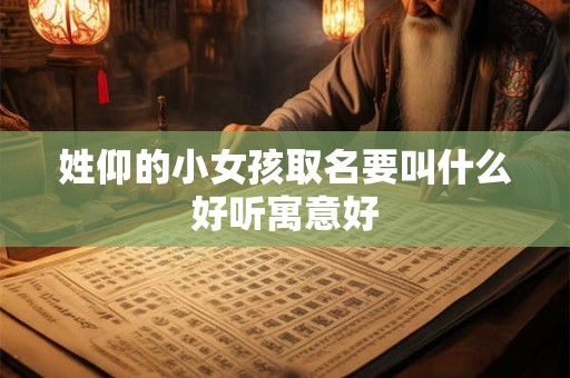 姓仰的小女孩取名要叫什么好听寓意好 姓仰的小女孩取名要叫什么好听寓意好