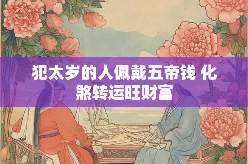 犯太岁的人佩戴五帝钱 化煞转运旺财富 犯太岁的人佩戴五帝钱 化煞转运旺财富