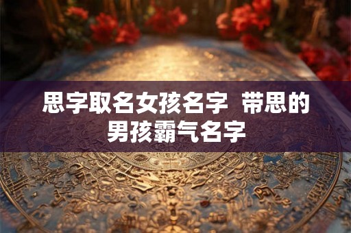 思字取名女孩名字  带思的男孩霸气名字