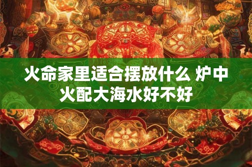 火命家里适合摆放什么 炉中火配大海水好不好