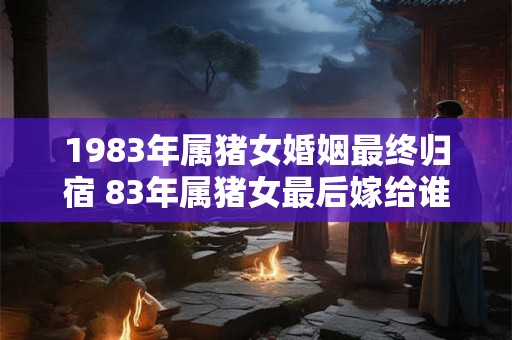 1983年属猪女婚姻最终归宿 83年属猪女最后嫁给谁