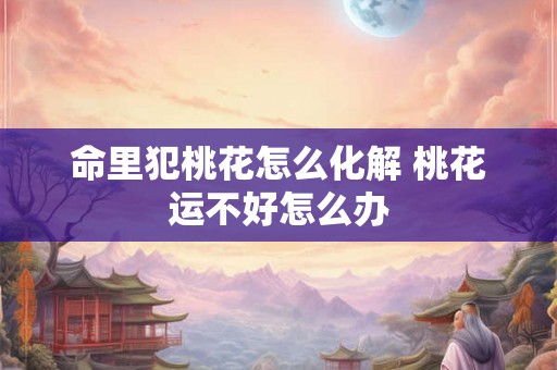 命里犯桃花怎么化解 桃花运不好怎么办