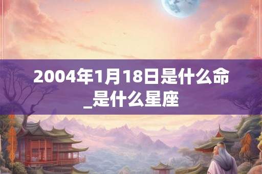 2004年1月18日是什么命_是什么星座