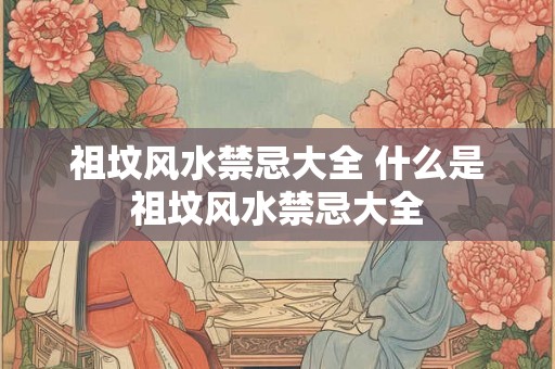 祖坟风水禁忌大全 什么是祖坟风水禁忌大全