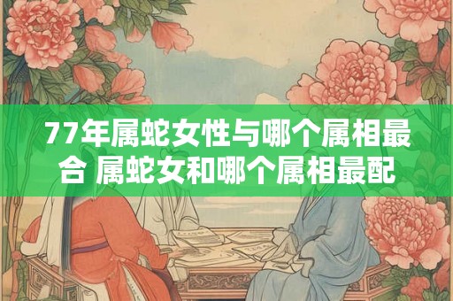 77年属蛇女性与哪个属相最合 属蛇女和哪个属相最配 77年属蛇女性与哪个属相最合 属蛇女和哪个属相最配