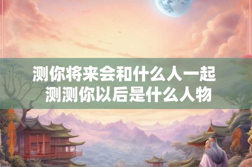 测你将来会和什么人一起  测测你以后是什么人物