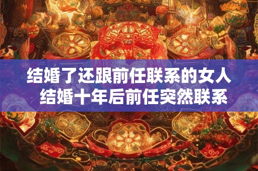 结婚了还跟前任联系的女人 结婚十年后前任突然联系 结婚了还跟前任联系的女人 结婚十年后前任突然联系