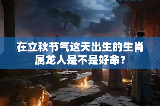 在立秋节气这天出生的生肖属龙人是不是好命？
