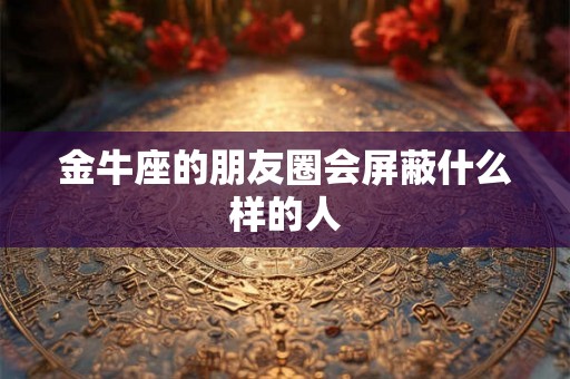 金牛座的朋友圈会屏蔽什么样的人