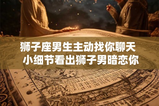 狮子座男生主动找你聊天  小细节看出狮子男暗恋你