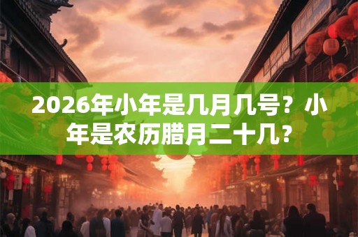 2026年小年是几月几号?小年是农历腊月二十几? 2026年小年是几月几号?小年是农历腊月二十几?