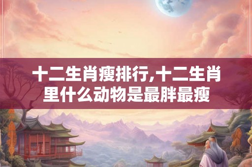 十二生肖瘦排行,十二生肖里什么动物是最胖最瘦
