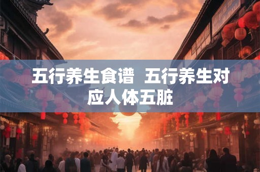 五行养生食谱  五行养生对应人体五脏