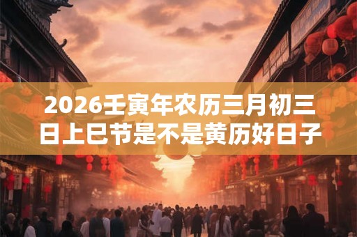 2026壬寅年农历三月初三日上巳节是不是黄历好日子？