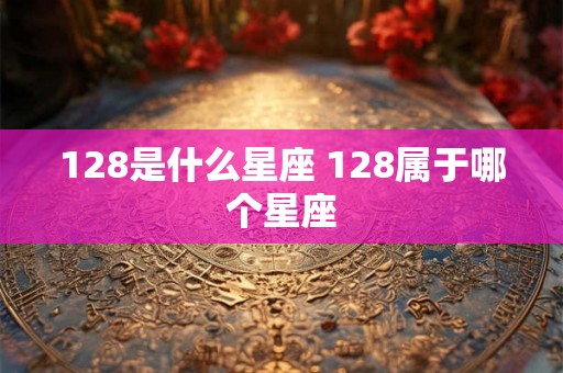128是什么星座 128属于哪个星座 128是什么星座 128属于哪个星座