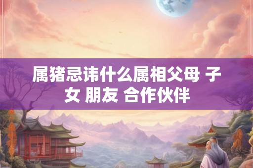 属猪忌讳什么属相父母 子女 朋友 合作伙伴 属猪忌讳什么属相父母 子女 朋友 合作伙伴