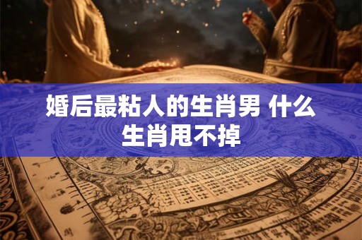 婚后最粘人的生肖男 什么生肖甩不掉