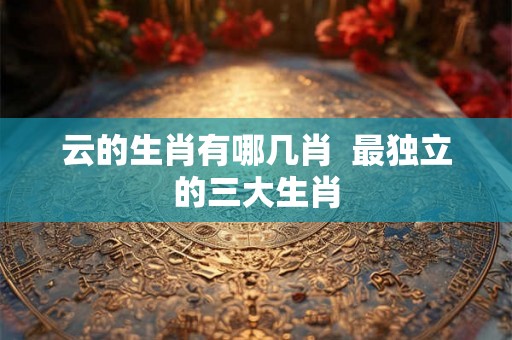 云的生肖有哪几肖  最独立的三大生肖