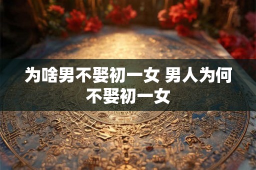 为啥男不娶初一女 男人为何不娶初一女