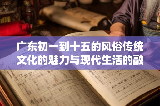 广东初一到十五的风俗传统文化的魅力与现代生活的融合