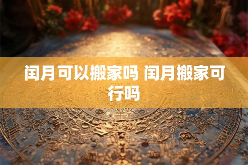 闰月可以搬家吗 闰月搬家可行吗