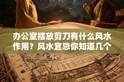 办公室摆放剪刀有什么风水作用？风水宜忌你知道几个？