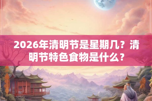 2026年清明节是星期几？清明节特色食物是什么？