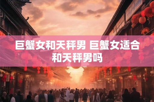 巨蟹女和天秤男 巨蟹女适合和天秤男吗 巨蟹女和天秤男 巨蟹女适合和天秤男吗