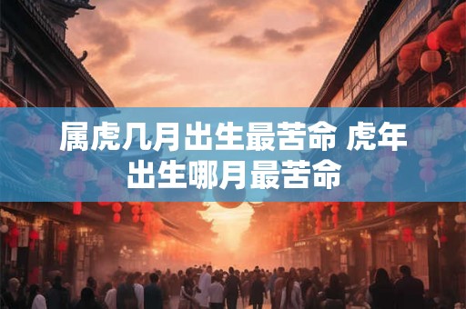 属虎几月出生最苦命 虎年出生哪月最苦命