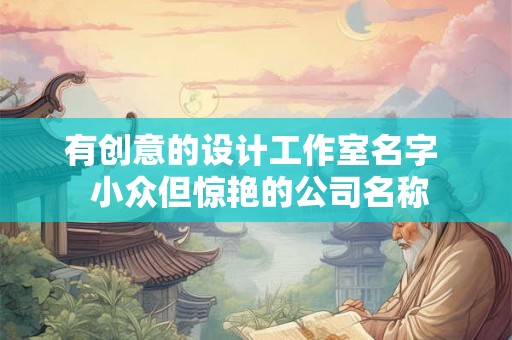 有创意的设计工作室名字 小众但惊艳的公司名称 有创意的设计工作室名字 小众但惊艳的公司名称